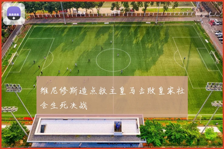 维尼修斯造点救主皇马击败皇家社会生死决战