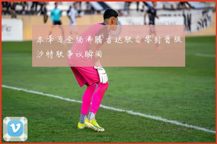 本泽马全场沸腾吉达联合零封晋级沙特联争议瞬间