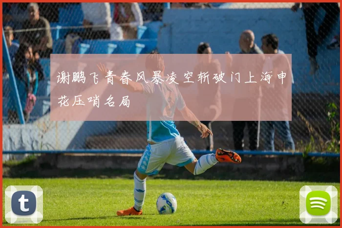 谢鹏飞青春风暴凌空斩破门上海申花压哨名局
