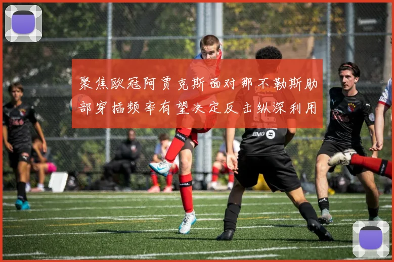 聚焦欧冠阿贾克斯面对那不勒斯肋部穿插频率有望决定反击纵深利用