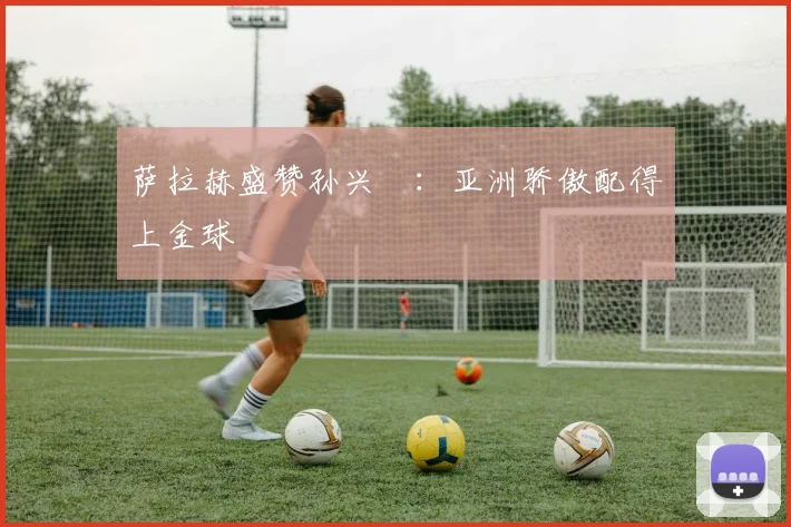 萨拉赫盛赞孙兴慜：亚洲骄傲配得上金球