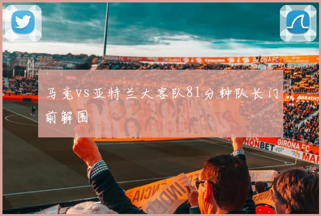 马竞vs亚特兰大客队81分钟队长门前解围