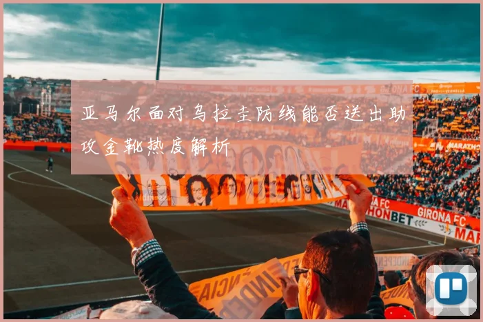 亚马尔面对乌拉圭防线能否送出助攻金靴热度解析
