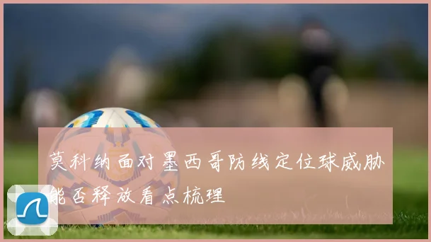 莫科纳面对墨西哥防线定位球威胁能否释放看点梳理