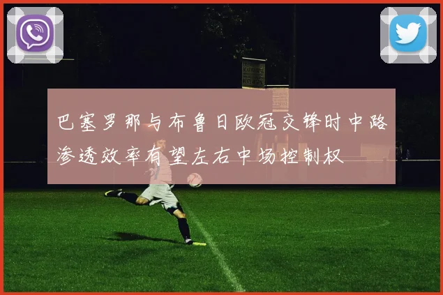巴塞罗那与布鲁日欧冠交锋时中路渗透效率有望左右中场控制权