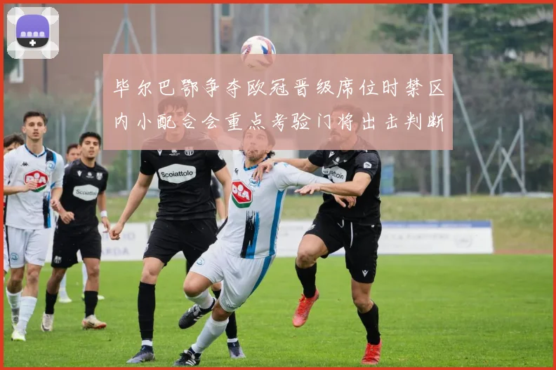 毕尔巴鄂争夺欧冠晋级席位时禁区内小配合会重点考验门将出击判断