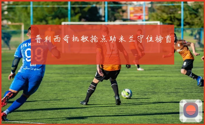 普利西奇机敏抢点助米兰守住榜首
