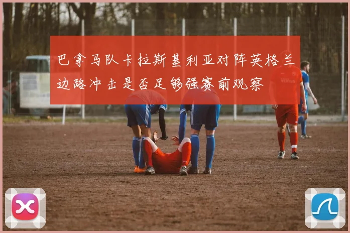巴拿马队卡拉斯基利亚对阵英格兰边路冲击是否足够强赛前观察