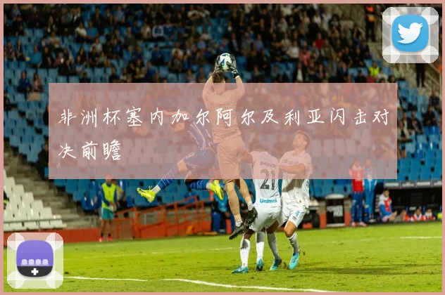 非洲杯塞内加尔阿尔及利亚闪击对决前瞻