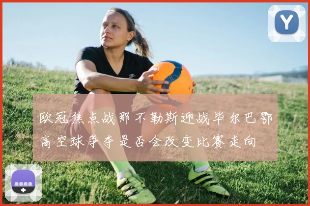 欧冠焦点战那不勒斯迎战毕尔巴鄂高空球争夺是否会改变比赛走向