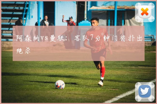 阿森纳vs曼联：客队7分钟门将扑出绝杀