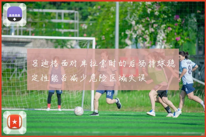 吕迪格面对库拉索时的后场持球稳定性能否减少危险区域失误