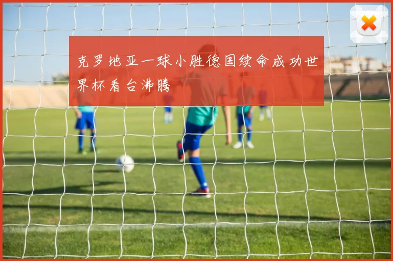 克罗地亚一球小胜德国续命成功世界杯看台沸腾