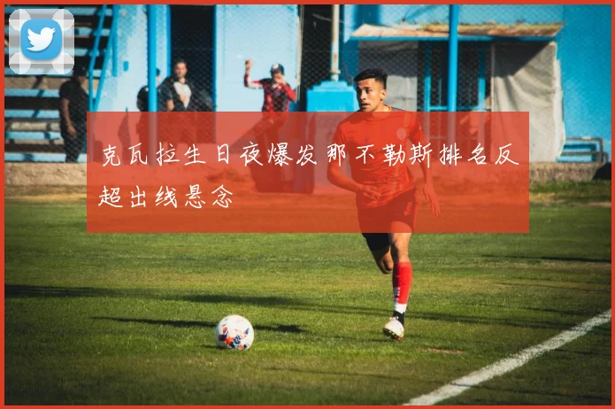 克瓦拉生日夜爆发那不勒斯排名反超出线悬念