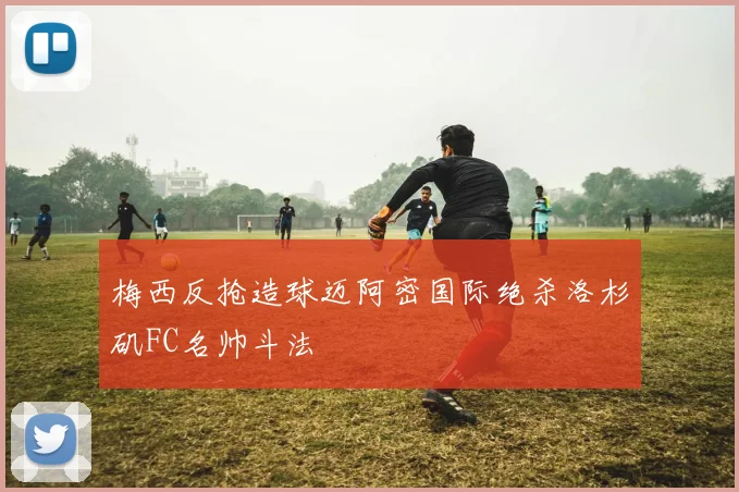 梅西反抢造球迈阿密国际绝杀洛杉矶FC名帅斗法