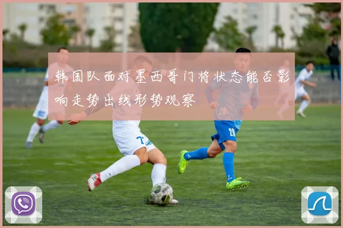 韩国队面对墨西哥门将状态能否影响走势出线形势观察