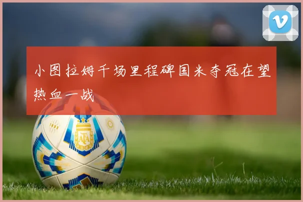 小图拉姆千场里程碑国米夺冠在望热血一战