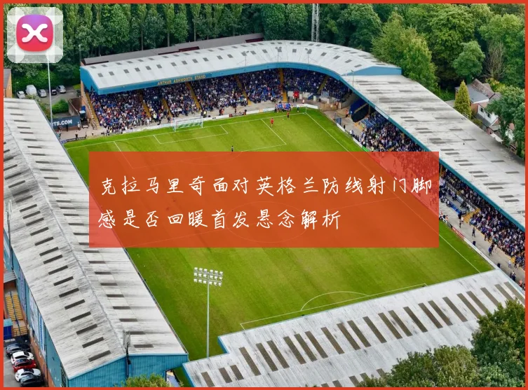 克拉马里奇面对英格兰防线射门脚感是否回暖首发悬念解析