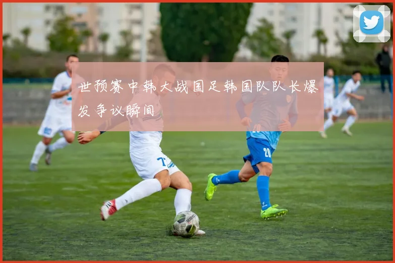 世预赛中韩大战国足韩国队队长爆发争议瞬间