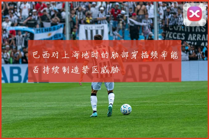 巴西对上海地时的肋部穿插频率能否持续制造禁区威胁