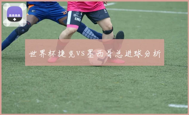 世界杯捷克vs墨西哥总进球分析