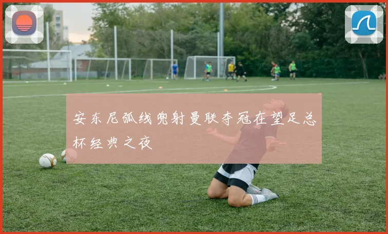 安东尼弧线兜射曼联夺冠在望足总杯经典之夜