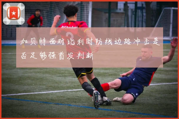 加贝特面对比利时防线边路冲击是否足够强首发判断