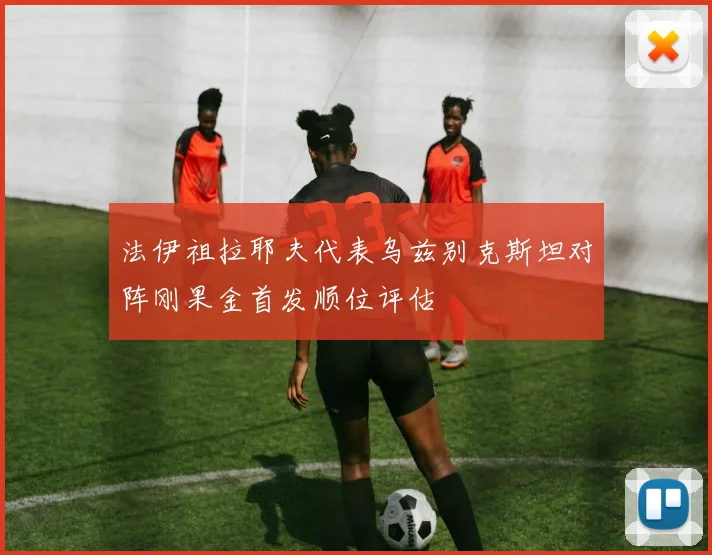 法伊祖拉耶夫代表乌兹别克斯坦对阵刚果金首发顺位评估