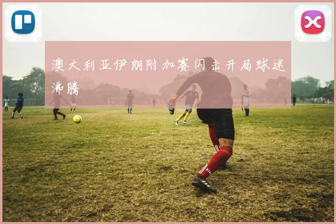 澳大利亚伊朗附加赛闪击开局球迷沸腾
