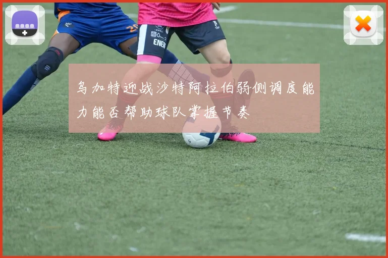 乌加特迎战沙特阿拉伯弱侧调度能力能否帮助球队掌握节奏