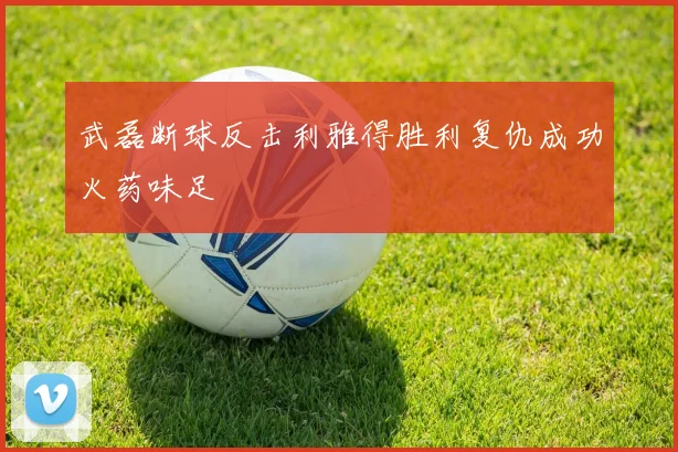 武磊断球反击利雅得胜利复仇成功火药味足
