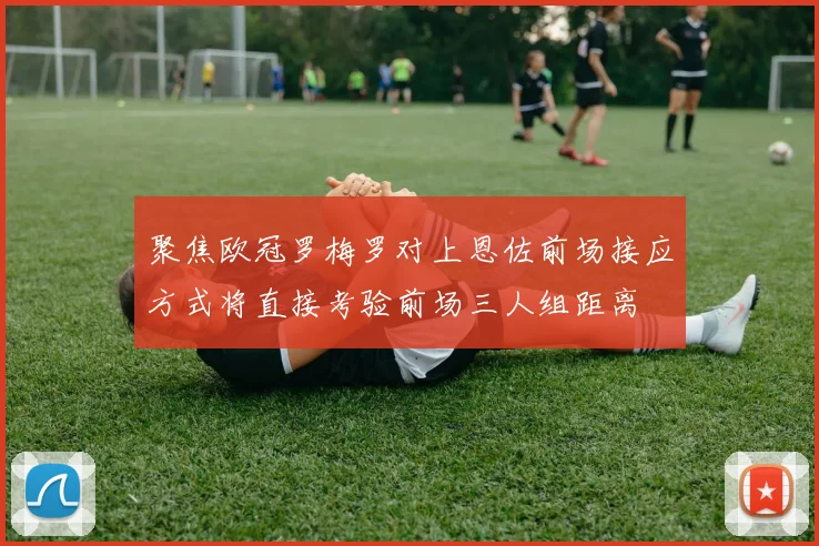 聚焦欧冠罗梅罗对上恩佐前场接应方式将直接考验前场三人组距离