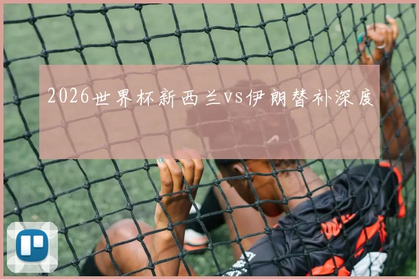 2026世界杯新西兰vs伊朗替补深度