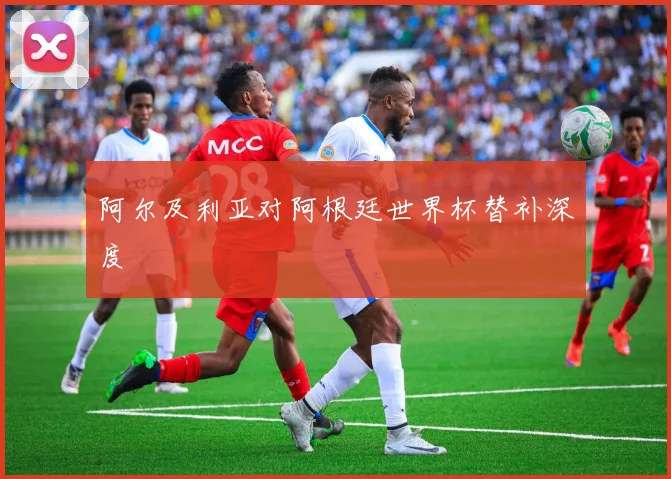 阿尔及利亚对阿根廷世界杯替补深度