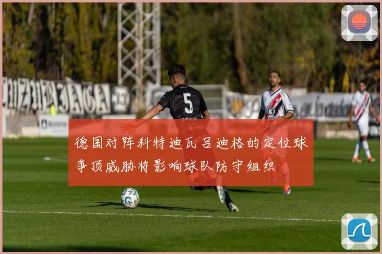 德国对阵科特迪瓦吕迪格的定位球争顶威胁将影响球队防守组织
