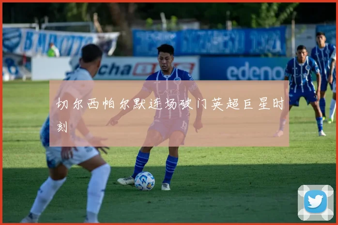 切尔西帕尔默连场破门英超巨星时刻