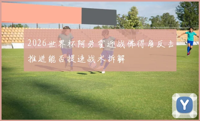 2026世界杯阿劳霍迎战佛得角反击推进能否提速战术拆解