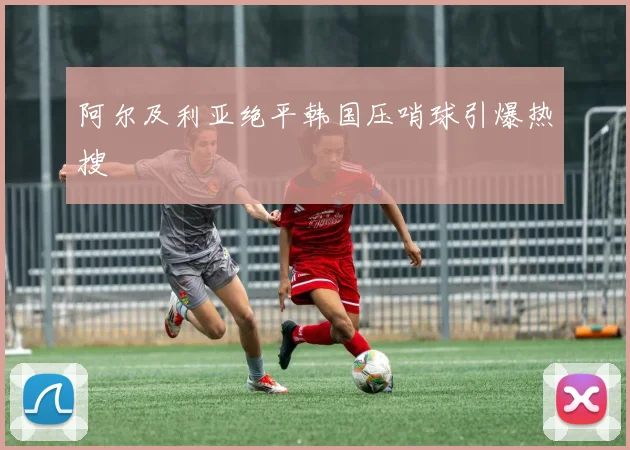 阿尔及利亚绝平韩国压哨球引爆热搜