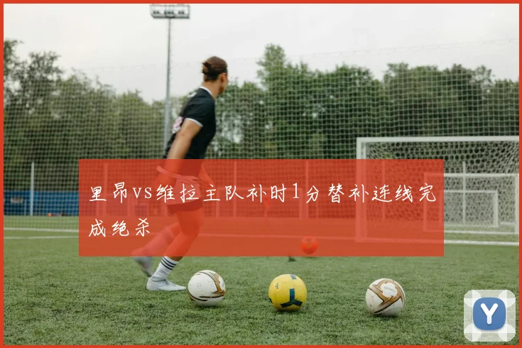 里昂vs维拉主队补时1分替补连线完成绝杀